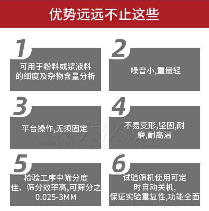 試驗篩優(yōu)勢：1，可用于粉料或漿液料的細度及雜物含量分析。2，噪音小，重量輕。3，平臺操作，無須固定。4，不易變形，堅固，耐磨，耐高溫。5，檢驗工序中篩分度佳，篩分效率高，可篩分之0.025-3MM6，試驗篩機使用可定時自動關機保證實驗重復性，功能全面。